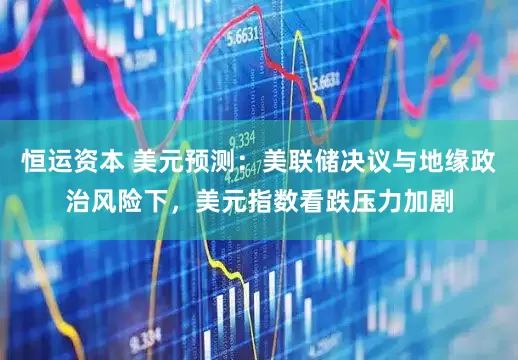 恒运资本 美元预测：美联储决议与地缘政治风险下，美元指数看跌压力加剧