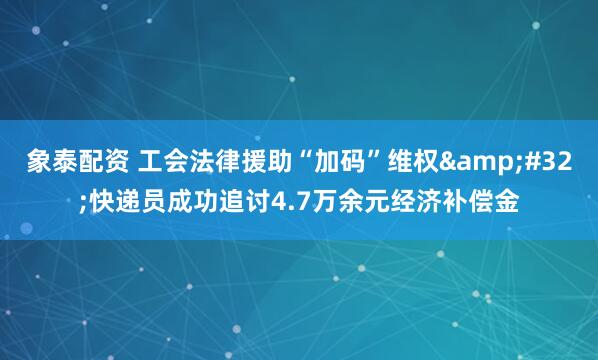 象泰配资 工会法律援助“加码”维权 快递员成功追讨4.7万余元经济补偿金