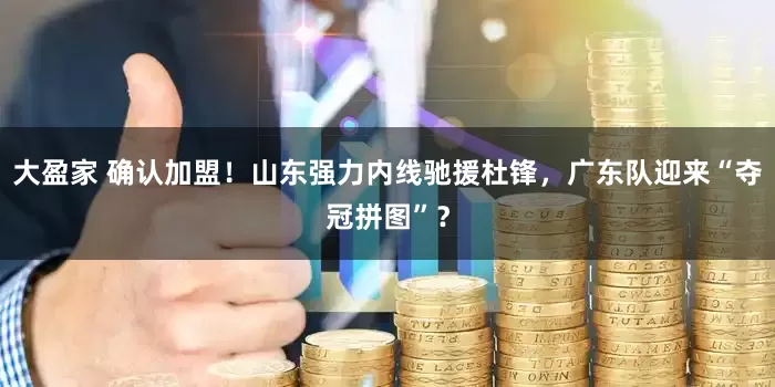 大盈家 确认加盟！山东强力内线驰援杜锋，广东队迎来“夺冠拼图”？