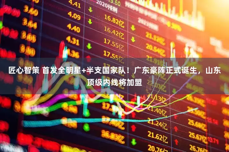 匠心智策 首发全明星+半支国家队！广东豪阵正式诞生，山东顶级内线将加盟