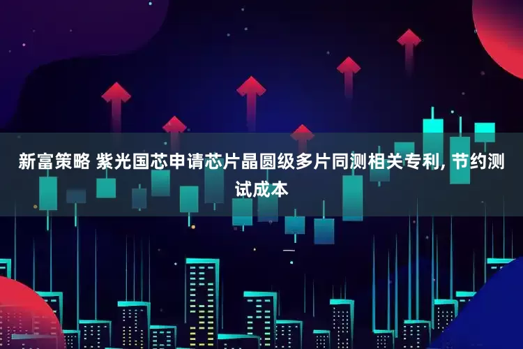 新富策略 紫光国芯申请芯片晶圆级多片同测相关专利, 节约测试成本