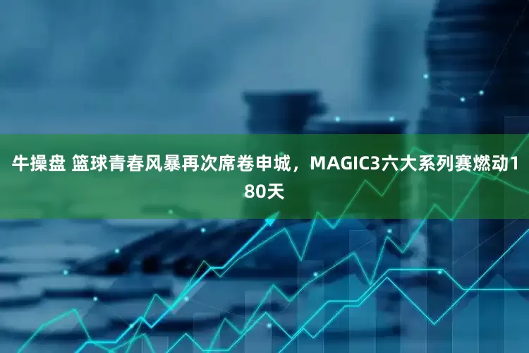牛操盘 篮球青春风暴再次席卷申城，MAGIC3六大系列赛燃动180天