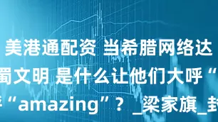 美港通配资 当希腊网络达人遇见古蜀文明 是什么让他们大呼“amazing”？_梁家旗_封面_流量