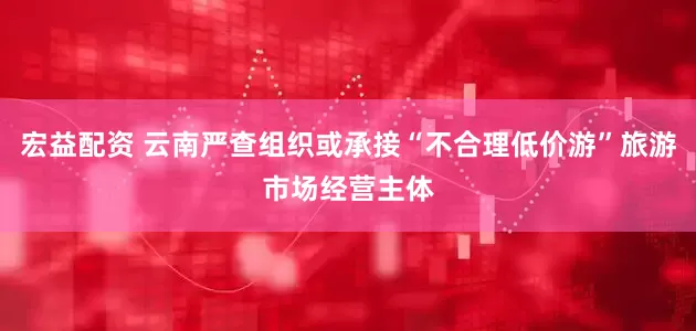 宏益配资 云南严查组织或承接“不合理低价游”旅游市场经营主体