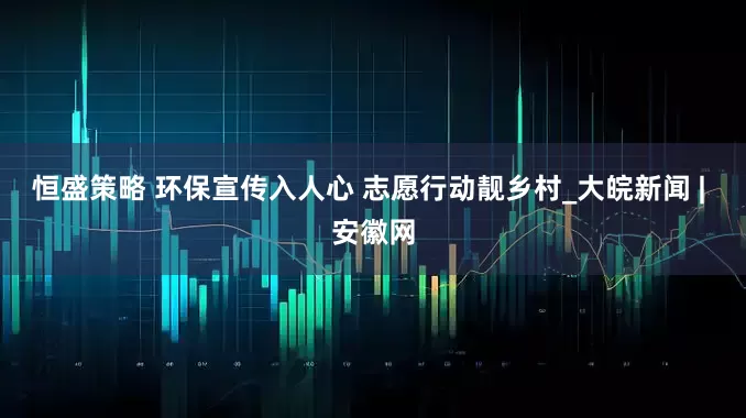 恒盛策略 环保宣传入人心 志愿行动靓乡村_大皖新闻 | 安徽网