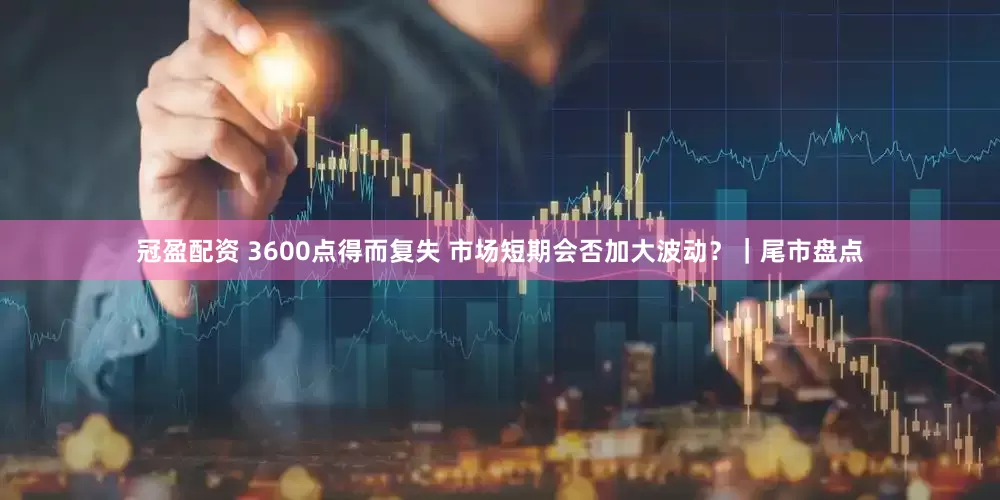 冠盈配资 3600点得而复失 市场短期会否加大波动？｜尾市盘点