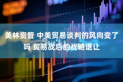 美林资管 中美贸易谈判的风向变了吗 贸易战后的战略退让