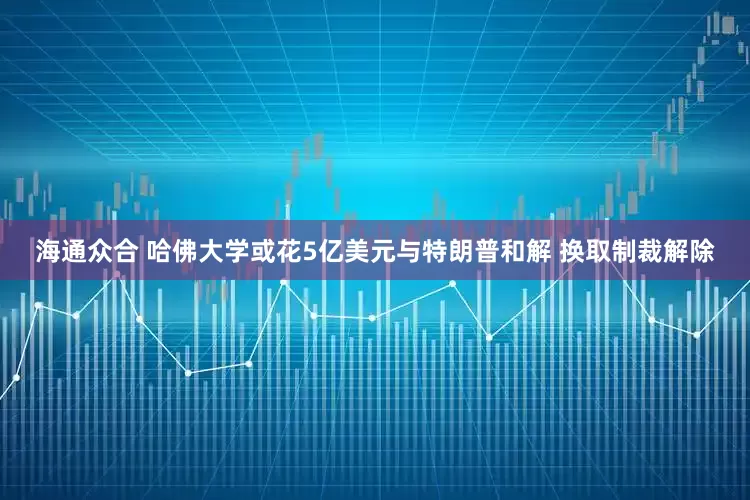 海通众合 哈佛大学或花5亿美元与特朗普和解 换取制裁解除