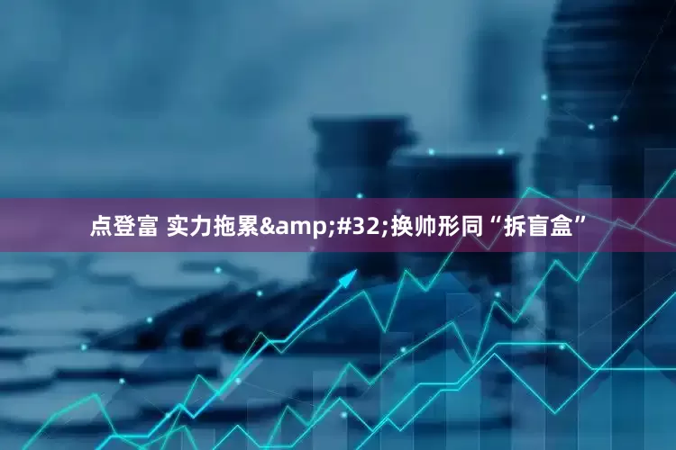 点登富 实力拖累 换帅形同“拆盲盒”