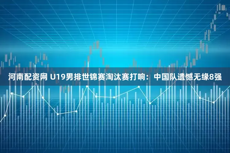 河南配资网 U19男排世锦赛淘汰赛打响：中国队遗憾无缘8强