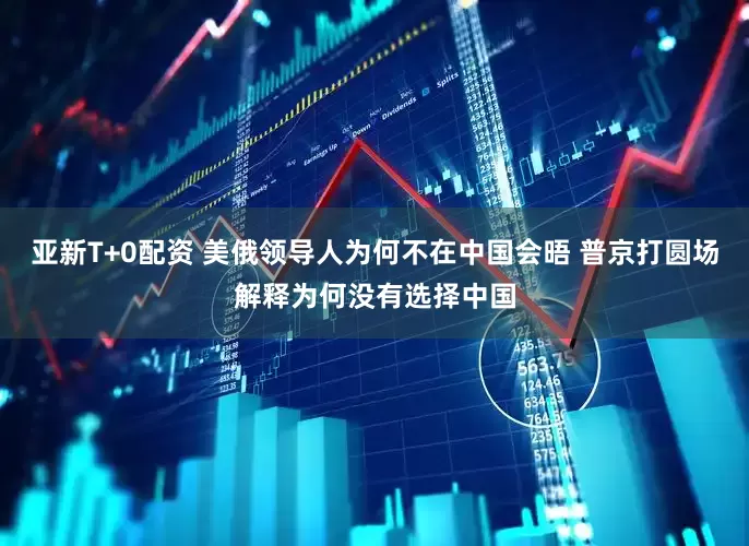亚新T+0配资 美俄领导人为何不在中国会晤 普京打圆场解释为何没有选择中国
