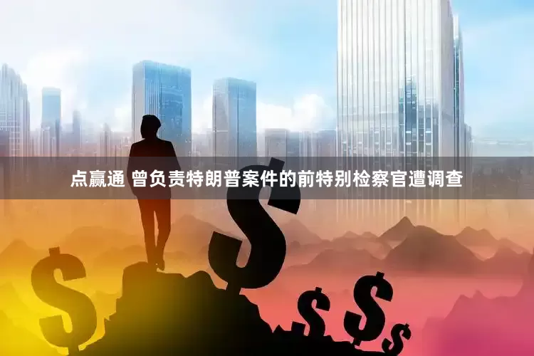 点赢通 曾负责特朗普案件的前特别检察官遭调查