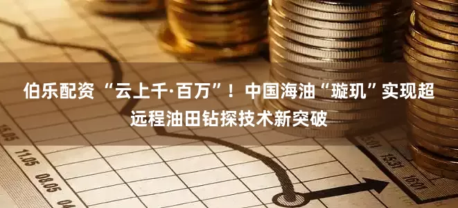 伯乐配资 “云上千·百万”！中国海油“璇玑”实现超远程油田钻探技术新突破