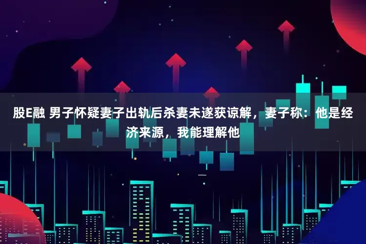 股E融 男子怀疑妻子出轨后杀妻未遂获谅解，妻子称：他是经济来源，我能理解他