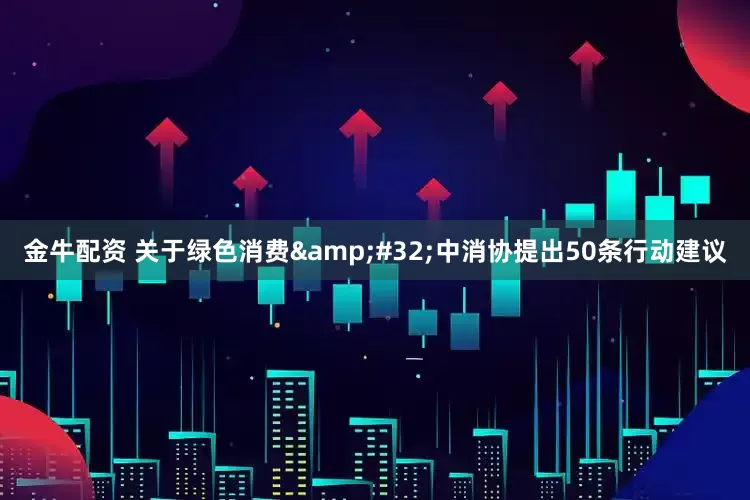 金牛配资 关于绿色消费 中消协提出50条行动建议