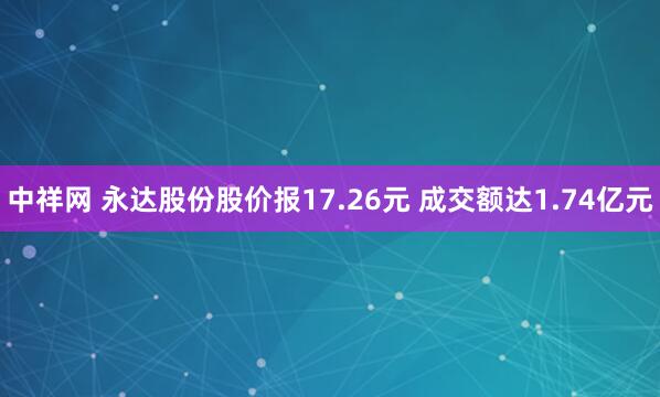 中祥网 永达股份股价报17.26元 成交额达1.74亿元