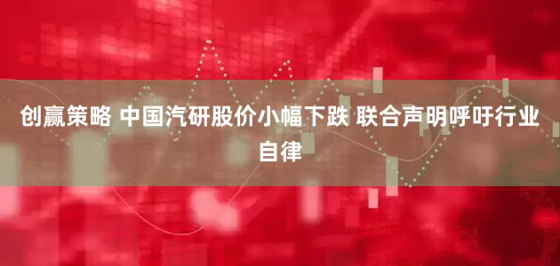 创赢策略 中国汽研股价小幅下跌 联合声明呼吁行业自律