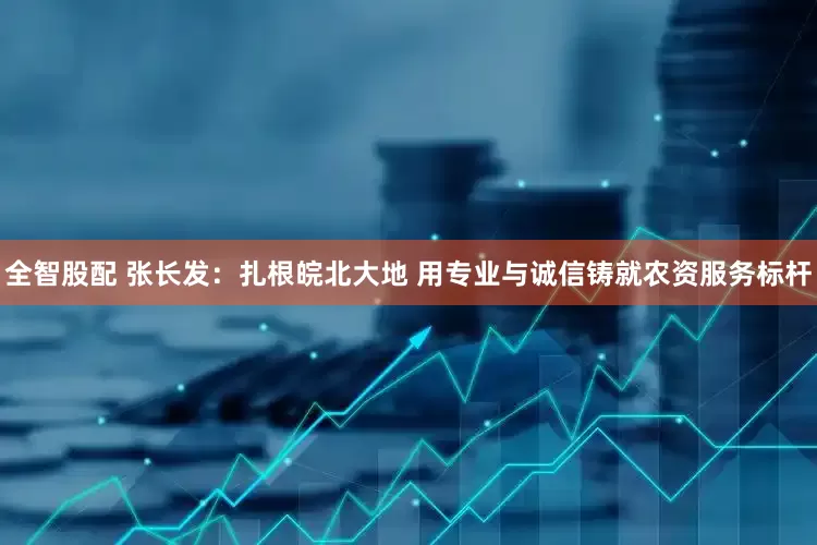 全智股配 张长发：扎根皖北大地 用专业与诚信铸就农资服务标杆