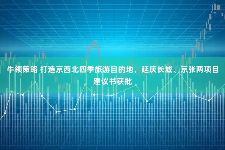 牛领策略 打造京西北四季旅游目的地，延庆长城、京张两项目建议书获批