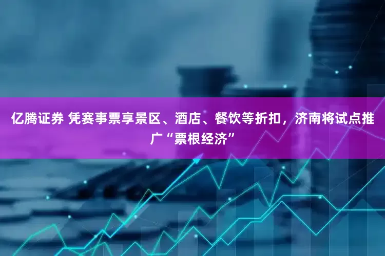 亿腾证券 凭赛事票享景区、酒店、餐饮等折扣，济南将试点推广“票根经济”