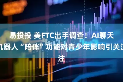易投投 美FTC出手调查！AI聊天机器人“陪伴”功能对青少年影响引关注