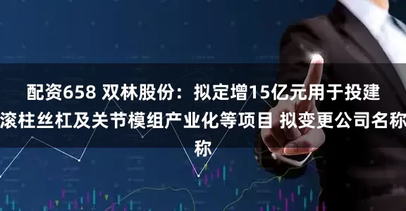 配资658 双林股份：拟定增15亿元用于投建滚柱丝杠及关节模组产业化等项目 拟变更公司名称
