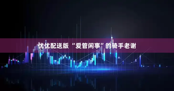 优优配送版 “爱管闲事”的骑手老谢