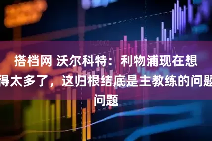 搭档网 沃尔科特：利物浦现在想得太多了，这归根结底是主教练的问题