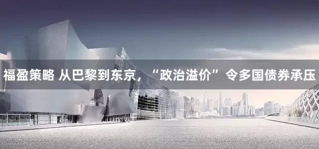 福盈策略 从巴黎到东京，“政治溢价” 令多国债券承压