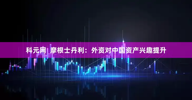 科元网  摩根士丹利：外资对中国资产兴趣提升