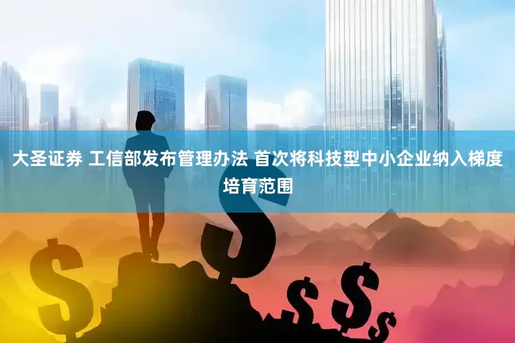 大圣证券 工信部发布管理办法 首次将科技型中小企业纳入梯度培育范围
