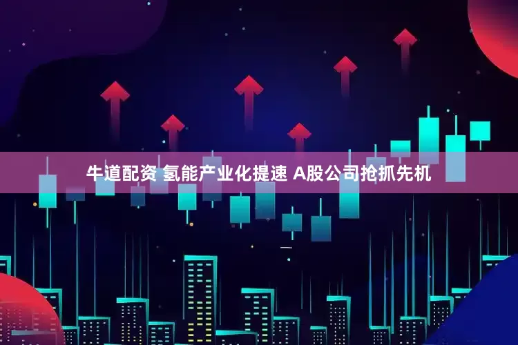 牛道配资 氢能产业化提速 A股公司抢抓先机