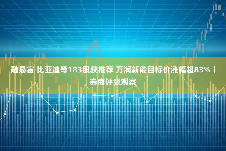 融易富 比亚迪等183股获推荐 万润新能目标价涨幅超83%丨券商评级观察