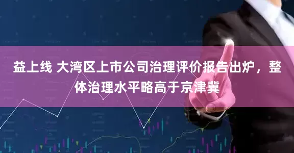 益上线 大湾区上市公司治理评价报告出炉，整体治理水平略高于京津冀