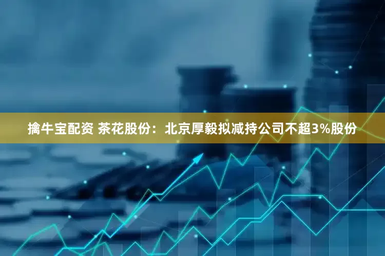 擒牛宝配资 茶花股份：北京厚毅拟减持公司不超3%股份