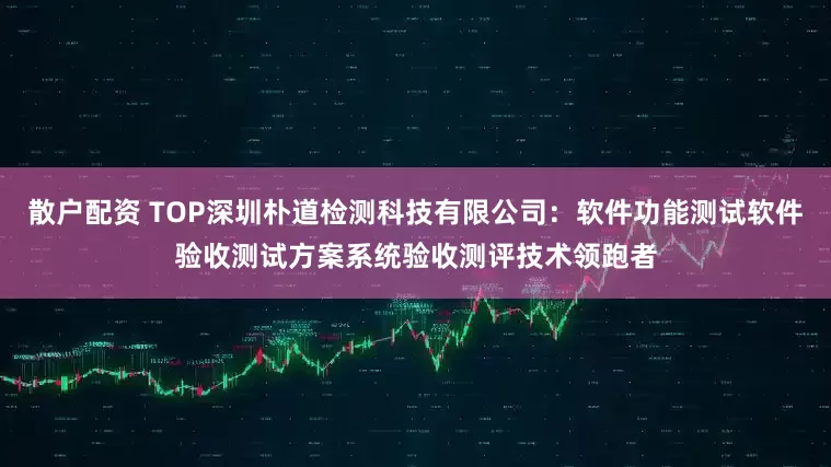 散户配资 TOP深圳朴道检测科技有限公司：软件功能测试软件验收测试方案系统验收测评技术领跑者