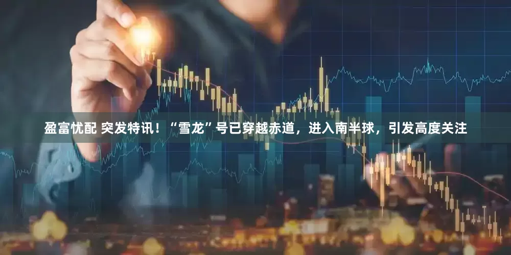 盈富忧配 突发特讯！“雪龙”号已穿越赤道，进入南半球，引发高度关注