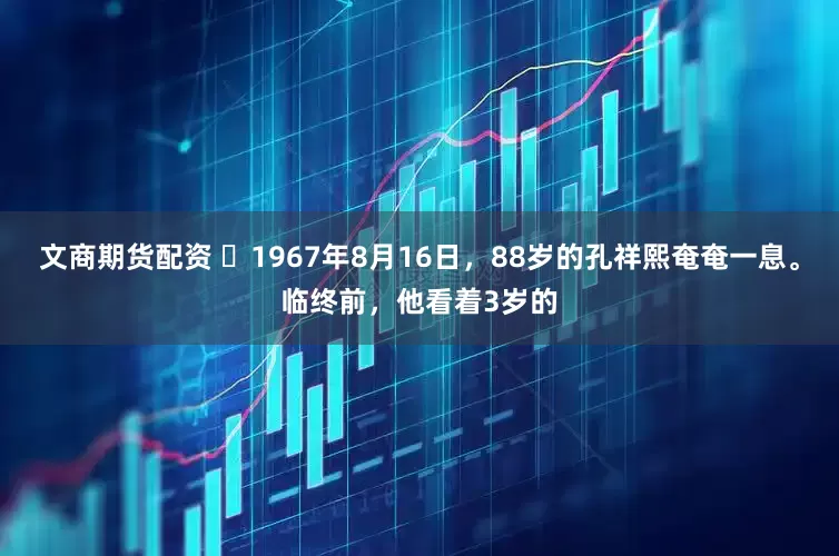 文商期货配资 ☁1967年8月16日，88岁的孔祥熙奄奄一息。临终前，他看着3岁的