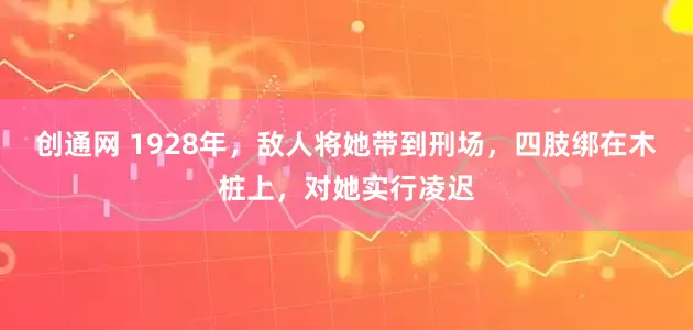 创通网 1928年，敌人将她带到刑场，四肢绑在木桩上，对她实行凌迟