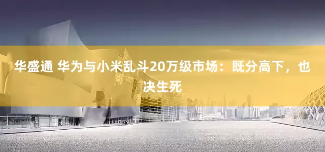 华盛通 华为与小米乱斗20万级市场：既分高下，也决生死