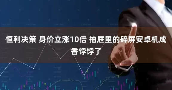 恒利决策 身价立涨10倍 抽屉里的碎屏安卓机成香饽饽了